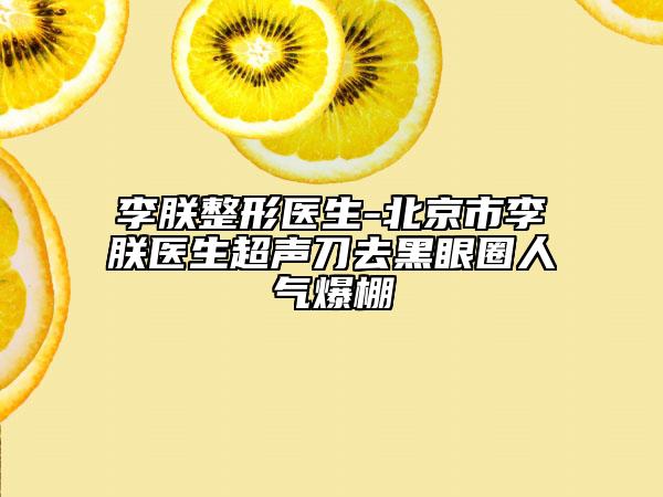 李朕整形醫(yī)生-北京市李朕醫(yī)生超聲刀去黑眼圈人氣爆棚