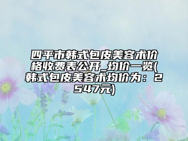 四平市韓式包皮美容術(shù)價格收費(fèi)表公開_均價一覽(韓式包皮美容術(shù)均價為：2547元)