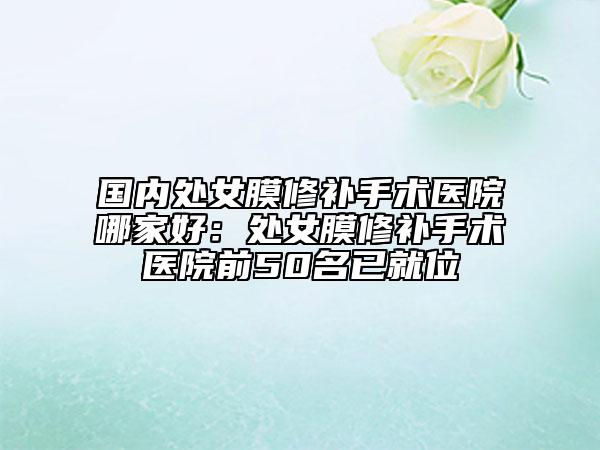 國(guó)內(nèi)處女膜修補(bǔ)手術(shù)醫(yī)院哪家好：處女膜修補(bǔ)手術(shù)醫(yī)院前50名已就位
