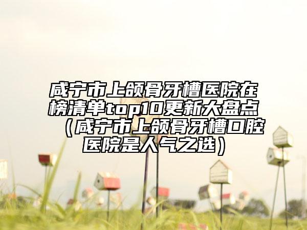 咸寧市上頜骨牙槽醫(yī)院在榜清單top10更新大盤點（咸寧市上頜骨牙槽口腔醫(yī)院是人氣之選）
