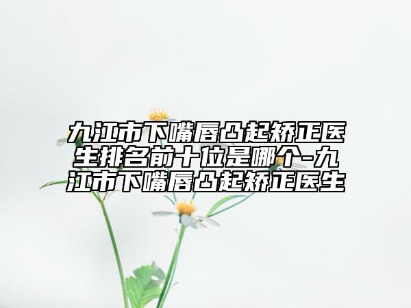 九江市下嘴唇凸起矯正醫(yī)生排名前十位是哪個(gè)-九江市下嘴唇凸起矯正醫(yī)生