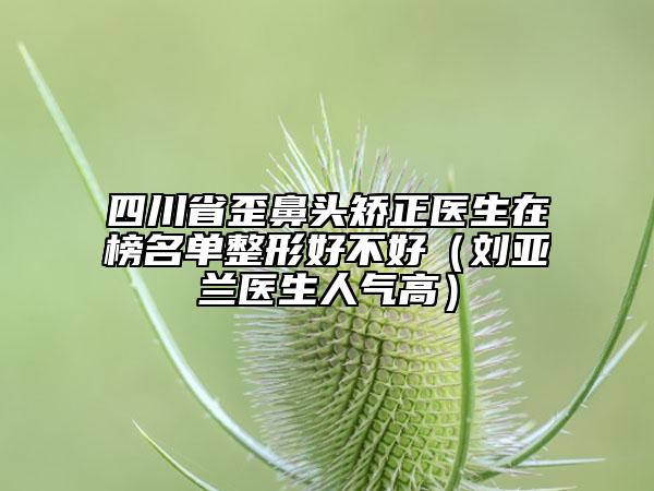 四川省歪鼻頭矯正醫(yī)生在榜名單整形好不好（劉亞蘭醫(yī)生人氣高）