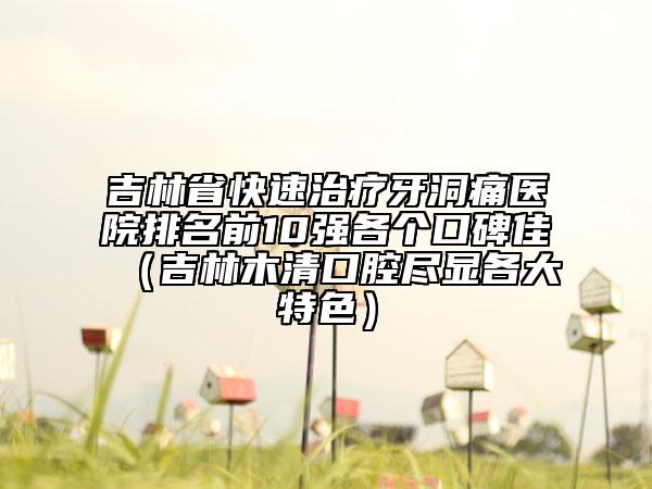 吉林省快速治療牙洞痛醫(yī)院排名前10強各個口碑佳（吉林木清口腔盡顯各大特色）