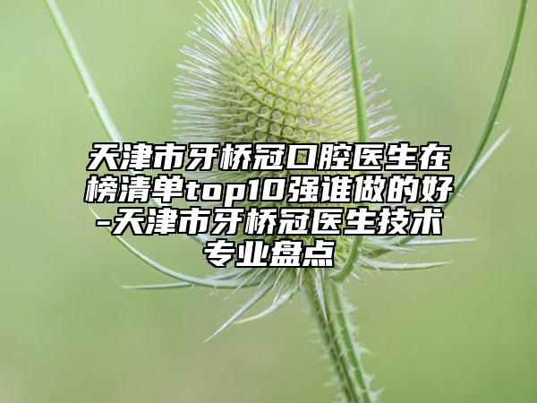 天津市牙橋冠口腔醫(yī)生在榜清單top10強(qiáng)誰(shuí)做的好-天津市牙橋冠醫(yī)生技術(shù)專業(yè)盤點(diǎn)