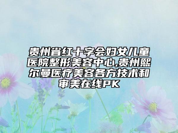 貴州省紅十字會婦女兒童醫(yī)院整形美容中心,貴州熙爾曼醫(yī)療美容各方技術和審美在線PK