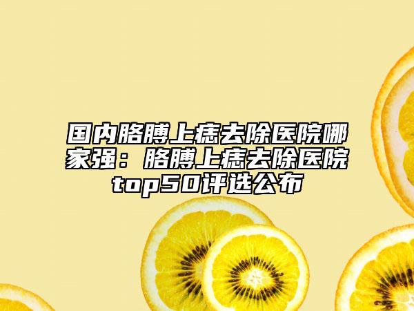 國內(nèi)胳膊上痣去除醫(yī)院哪家強(qiáng)：胳膊上痣去除醫(yī)院top50評(píng)選公布