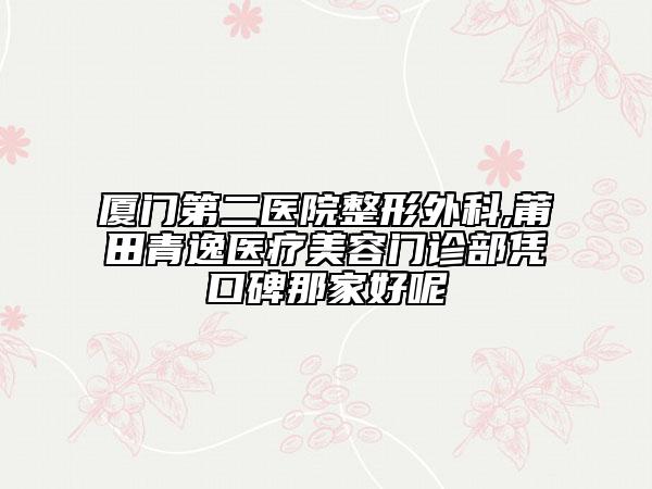 廈門(mén)第二醫(yī)院整形外科,莆田青逸醫(yī)療美容門(mén)診部憑口碑那家好呢