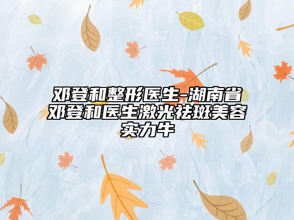 鄧登和整形醫(yī)生-湖南省鄧登和醫(yī)生激光祛斑美容實(shí)力牛