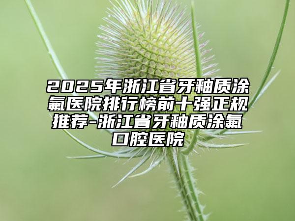 2025年浙江省牙釉質(zhì)涂氟醫(yī)院排行榜前十強正規(guī)推薦-浙江省牙釉質(zhì)涂氟口腔醫(yī)院