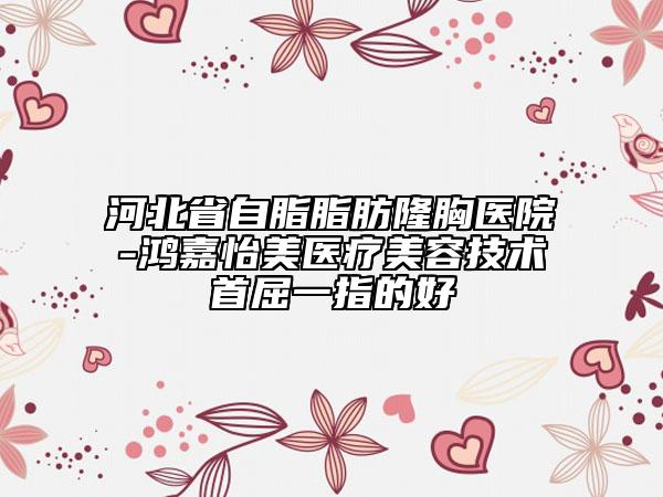 河北省自脂脂肪隆胸醫(yī)院-鴻嘉怡美醫(yī)療美容技術首屈一指的好