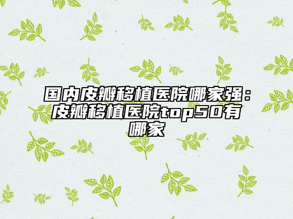國(guó)內(nèi)皮瓣移植醫(yī)院哪家強(qiáng)：皮瓣移植醫(yī)院top50有哪家