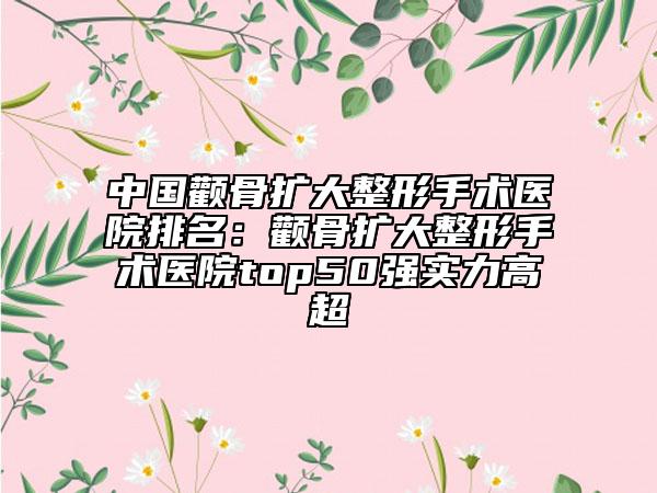 中國顴骨擴(kuò)大整形手術(shù)醫(yī)院排名：顴骨擴(kuò)大整形手術(shù)醫(yī)院top50強(qiáng)實(shí)力高超