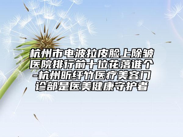 杭州市電波拉皮臉上除皺醫(yī)院排行前十位花落誰個-杭州昕纖竹醫(yī)療美容門診部是醫(yī)美健康守護者