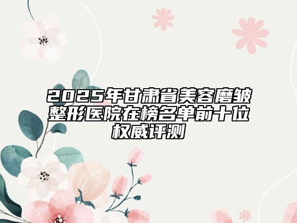 2025年甘肅省美容磨皺整形醫(yī)院在榜名單前十位權(quán)威評測