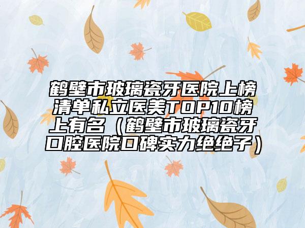 鶴壁市玻璃瓷牙醫(yī)院上榜清單私立醫(yī)美TOP10榜上有名（鶴壁市玻璃瓷牙口腔醫(yī)院口碑實(shí)力絕絕子）