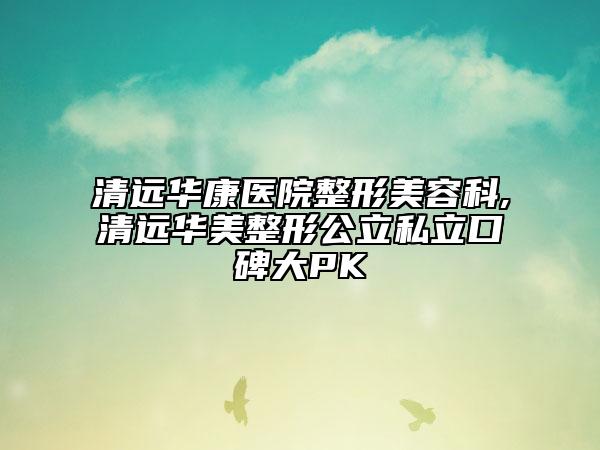 清遠華康醫(yī)院整形美容科,清遠華美整形公立私立口碑大PK