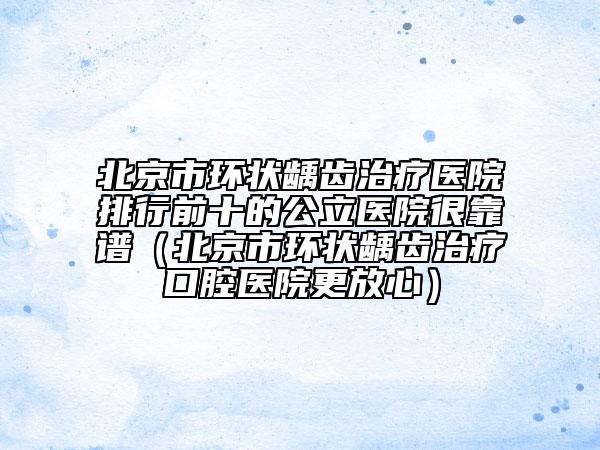 北京市環(huán)狀齲齒治療醫(yī)院排行前十的公立醫(yī)院很靠譜（北京市環(huán)狀齲齒治療口腔醫(yī)院更放心）