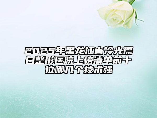 2025年黑龍江省冷光漂白整形醫(yī)院上榜清單前十位哪幾個(gè)技術(shù)強(qiáng)