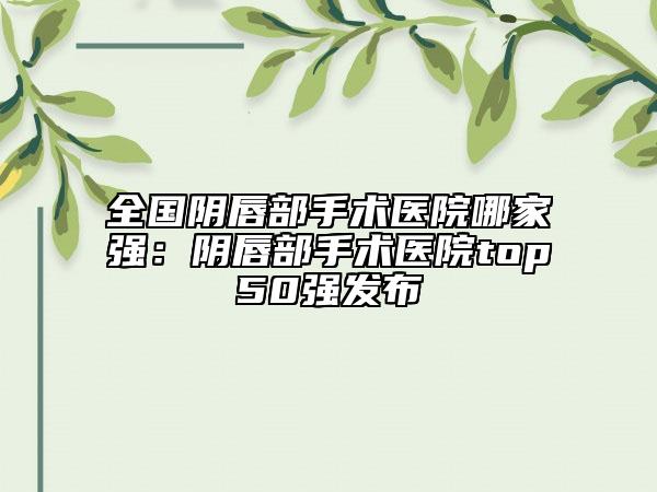 全國(guó)陰唇部手術(shù)醫(yī)院哪家強(qiáng)：陰唇部手術(shù)醫(yī)院top50強(qiáng)發(fā)布