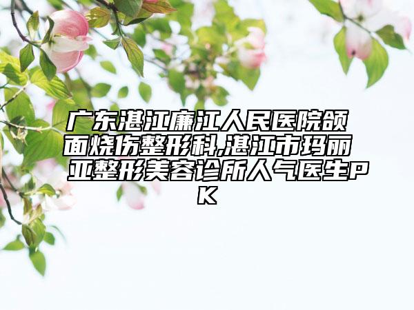 廣東湛江廉江人民醫(yī)院頜面燒傷整形科,湛江市瑪麗亞整形美容診所人氣醫(yī)生PK