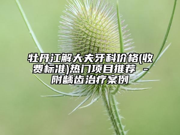 牡丹江解大夫牙科價格(收費標準)熱門項目推薦 -附齲齒治療案例