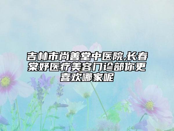 吉林市尚善堂中醫(yī)院,長春棠妤醫(yī)療美容門診部你更喜歡哪家呢