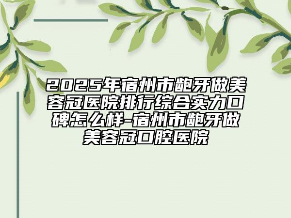 2025年宿州市齙牙做美容冠醫(yī)院排行綜合實(shí)力口碑怎么樣-宿州市齙牙做美容冠口腔醫(yī)院