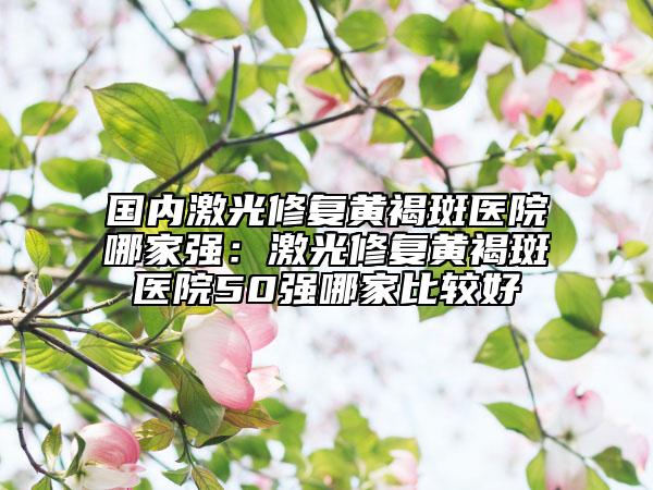 國內(nèi)激光修復(fù)黃褐斑醫(yī)院哪家強：激光修復(fù)黃褐斑醫(yī)院50強哪家比較好