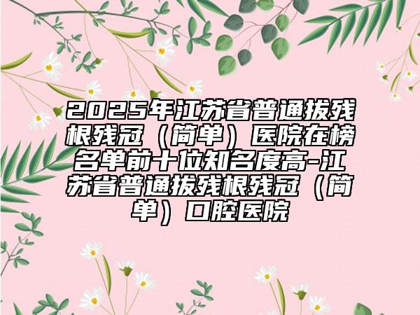2025年江蘇省普通拔殘根殘冠（簡單）醫(yī)院在榜名單前十位知名度高-江蘇省普通拔殘根殘冠（簡單）口腔醫(yī)院