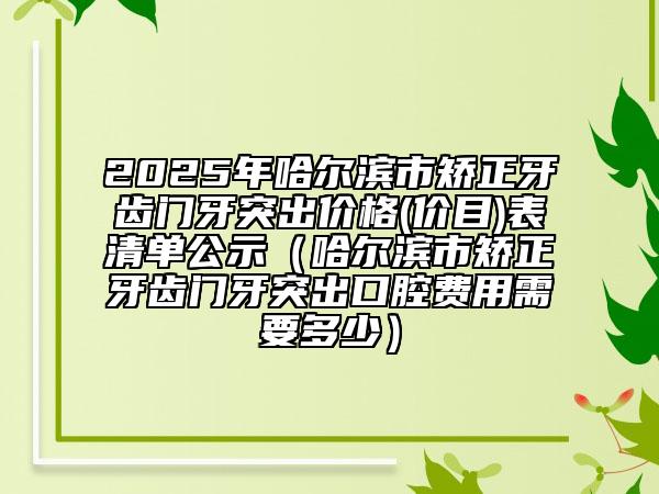 2025年哈爾濱市矯正牙齒門牙突出價(jià)格(價(jià)目)表清單公示（哈爾濱市矯正牙齒門牙突出口腔費(fèi)用需要多少）