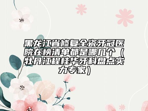 黑龍江省修復(fù)全瓷牙冠醫(yī)院在榜清單都是哪幾個(gè)（牡丹江程桂華牙科盤(pán)點(diǎn)實(shí)力專(zhuān)家）