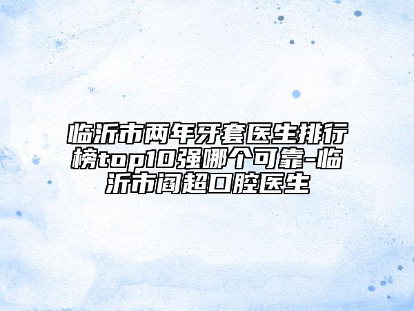 臨沂市兩年牙套醫(yī)生排行榜top10強哪個可靠-臨沂市閻超口腔醫(yī)生