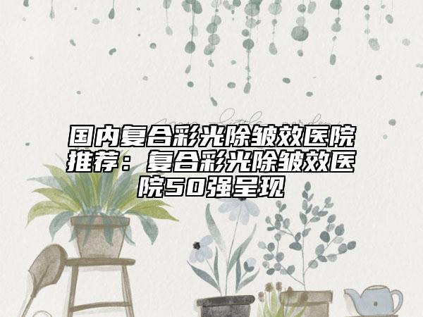國(guó)內(nèi)復(fù)合彩光除皺效醫(yī)院推薦：復(fù)合彩光除皺效醫(yī)院50強(qiáng)呈現(xiàn)