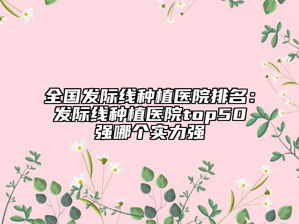 全國發(fā)際線種植醫(yī)院排名：發(fā)際線種植醫(yī)院top50強(qiáng)哪個實力強(qiáng)