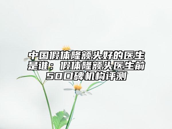 中國(guó)假體隆額頭好的醫(yī)生是誰(shuí)：假體隆額頭醫(yī)生前50口碑機(jī)構(gòu)評(píng)測(cè)
