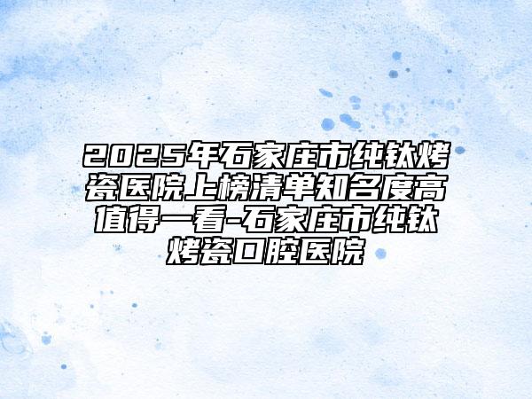 2025年石家莊市純鈦烤瓷醫(yī)院上榜清單知名度高值得一看-石家莊市純鈦烤瓷口腔醫(yī)院