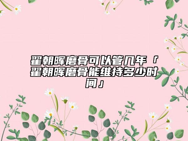 翟朝暉磨骨可以管幾年「翟朝暉磨骨能維持多少時間」