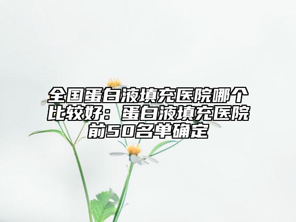 全國(guó)蛋白液填充醫(yī)院哪個(gè)比較好：蛋白液填充醫(yī)院前50名單確定