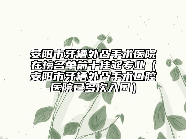 安陽(yáng)市牙槽外凸手術(shù)醫(yī)院在榜名單前十佳夠?qū)I(yè)（安陽(yáng)市牙槽外凸手術(shù)口腔醫(yī)院已多次入圍）