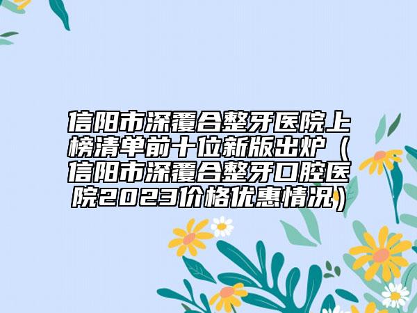 信陽市深覆合整牙醫(yī)院上榜清單前十位新版出爐（信陽市深覆合整牙口腔醫(yī)院2023價格優(yōu)惠情況）