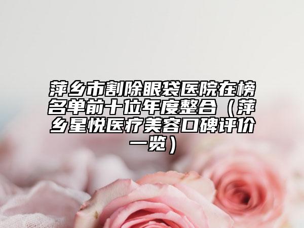 萍鄉(xiāng)市割除眼袋醫(yī)院在榜名單前十位年度整合（萍鄉(xiāng)星悅醫(yī)療美容口碑評(píng)價(jià)一覽）