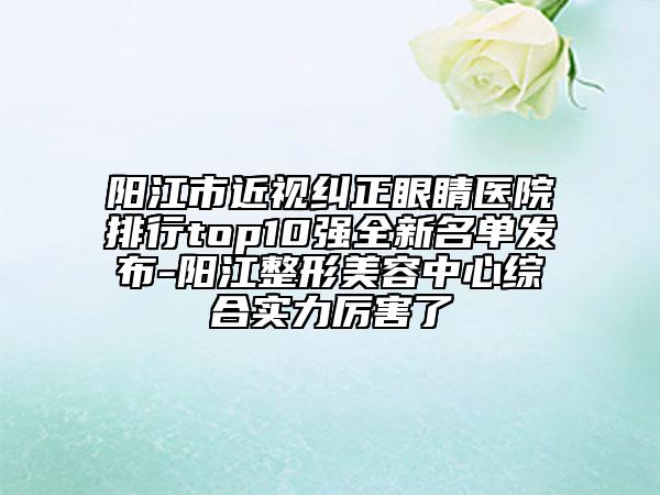 陽江市近視糾正眼睛醫(yī)院排行top10強全新名單發(fā)布-陽江整形美容中心綜合實力厲害了