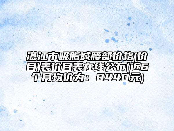 湛江市吸脂減腰部價(jià)格(價(jià)目)表價(jià)目表在線公布(近6個(gè)月均價(jià)為：8440元)
