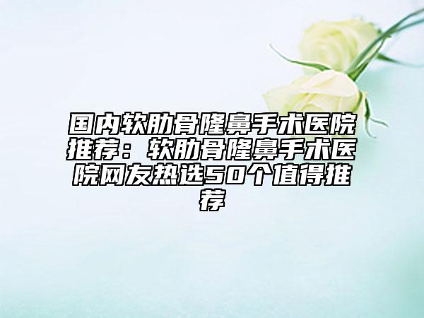 國內(nèi)軟肋骨隆鼻手術醫(yī)院推薦：軟肋骨隆鼻手術醫(yī)院網(wǎng)友熱選50個值得推薦