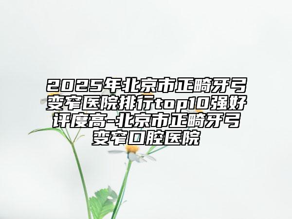 2025年北京市正畸牙弓變窄醫(yī)院排行top10強好評度高-北京市正畸牙弓變窄口腔醫(yī)院