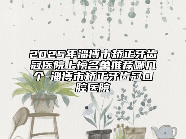 2025年淄博市矯正牙齒冠醫(yī)院上榜名單推薦哪幾個-淄博市矯正牙齒冠口腔醫(yī)院