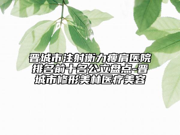 晉城市注射衡力瘦肩醫(yī)院排名前十名公立盤點-晉城市修形美林醫(yī)療美容