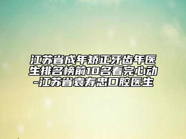 江蘇省成年矯正牙齒年醫(yī)生排名榜前10名看完心動(dòng)-江蘇省袁壽忠口腔醫(yī)生