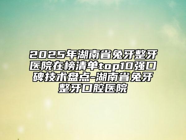 2025年湖南省兔牙整牙醫(yī)院在榜清單top10強口碑技術盤點-湖南省兔牙整牙口腔醫(yī)院