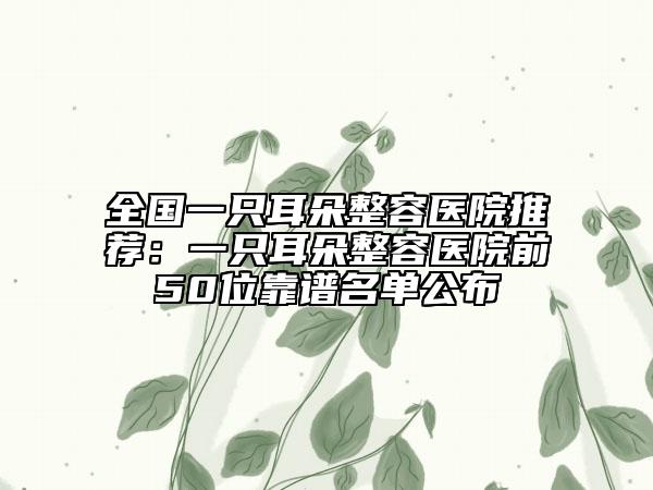 全國一只耳朵整容醫(yī)院推薦：一只耳朵整容醫(yī)院前50位靠譜名單公布